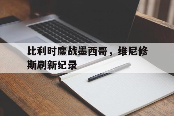 开云体育入口-比利时鏖战墨西哥，维尼修斯刷新纪录